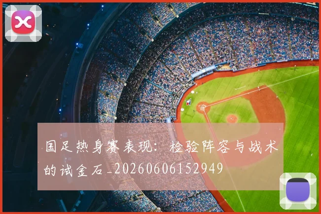 国足热身赛表现:检验阵容与战术的试金石_20260606152949