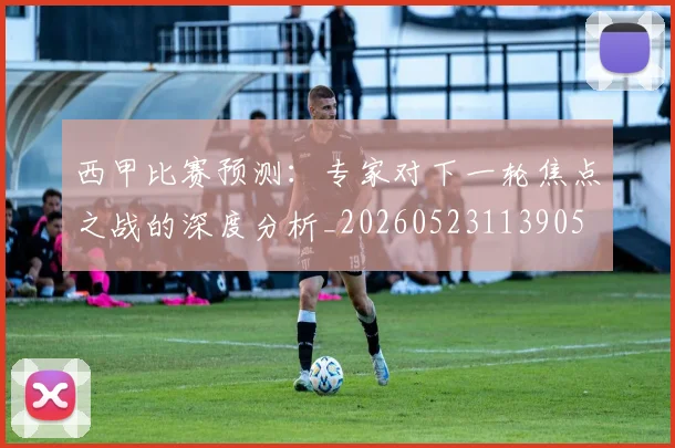 西甲比赛预测：专家对下一轮焦点之战的深度分析_20260523113905
