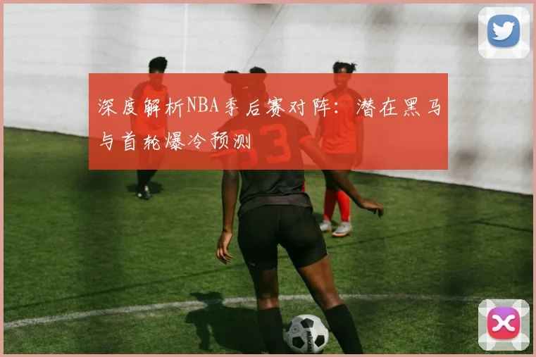 深度解析NBA季后赛对阵：潜在黑马与首轮爆冷预测