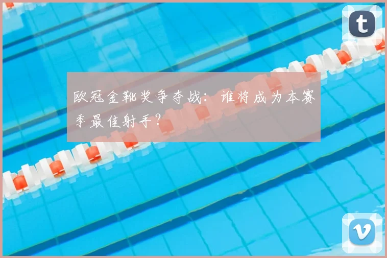 欧冠金靴奖争夺战：谁将成为本赛季最佳射手？
