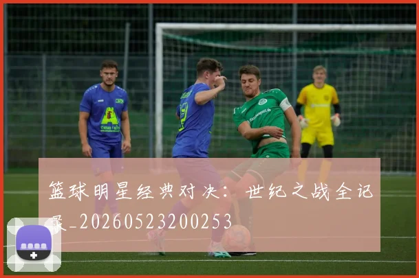 篮球明星经典对决:世纪之战全记录_20260523200253