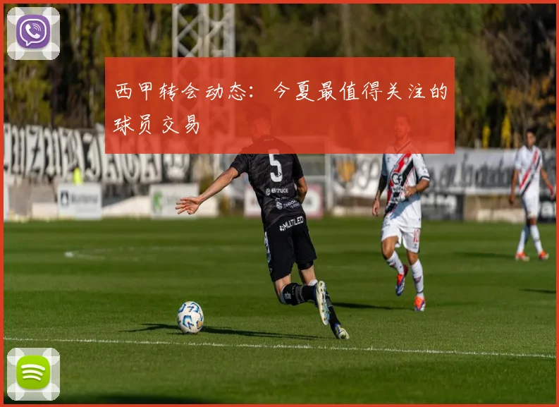 西甲转会动态：今夏最值得关注的球员交易