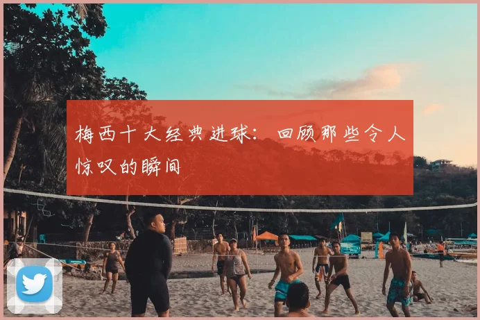 梅西十大经典进球：回顾那些令人惊叹的瞬间