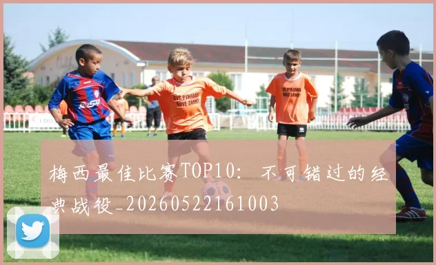 梅西最佳比赛TOP10：不可错过的经典战役_20260522161003