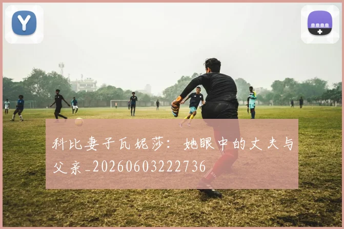 科比妻子瓦妮莎：她眼中的丈夫与父亲_20260603222736