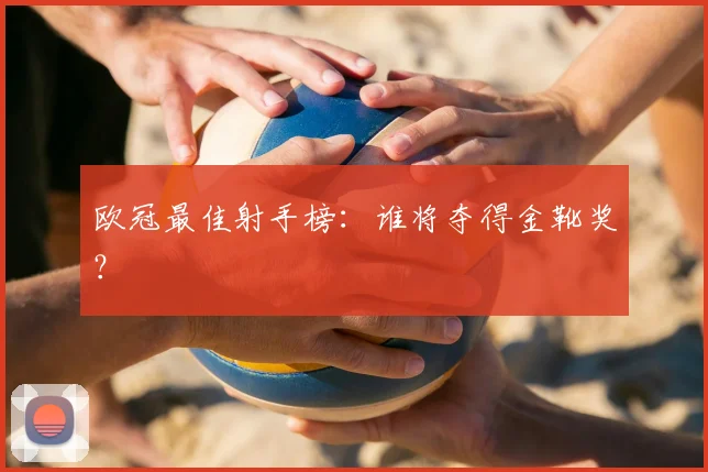 欧冠最佳射手榜：谁将夺得金靴奖？
