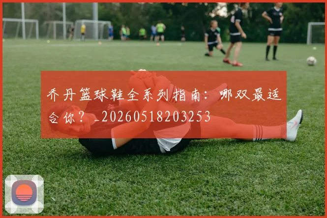 乔丹篮球鞋全系列指南:哪双最适合你?_20260518203253
