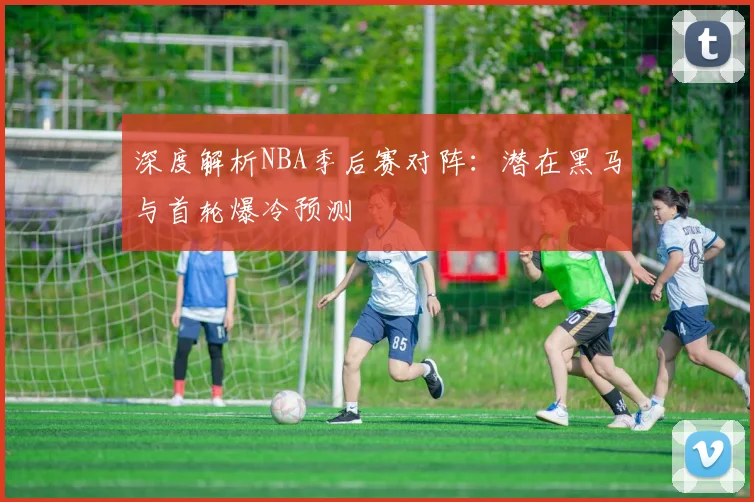 深度解析NBA季后赛对阵：潜在黑马与首轮爆冷预测