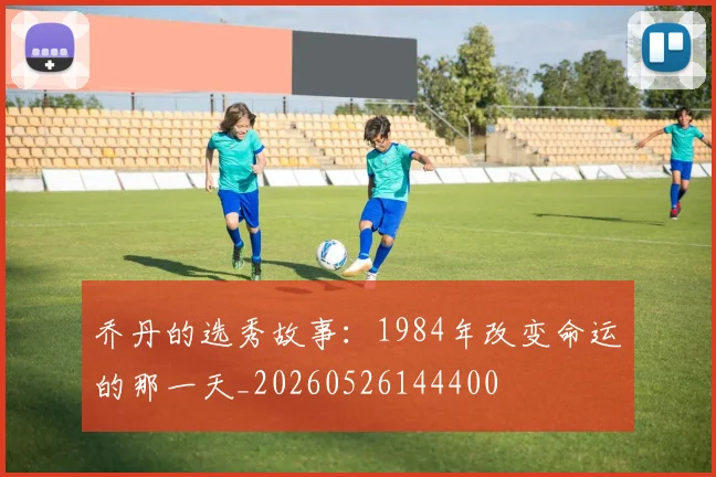 乔丹的选秀故事:1984年改变命运的那一天_20260526144400