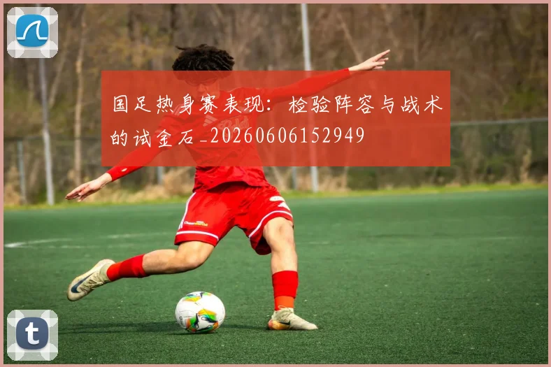 国足热身赛表现：检验阵容与战术的试金石_20260606152949