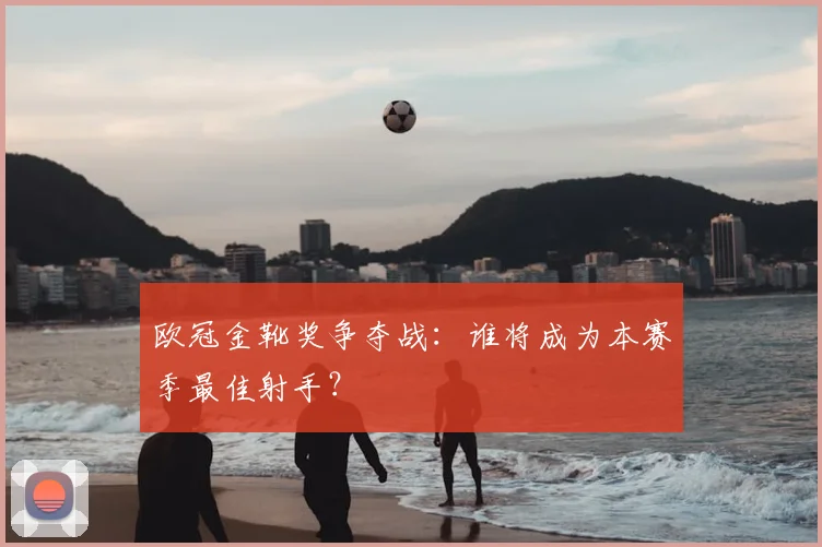 欧冠金靴奖争夺战：谁将成为本赛季最佳射手？