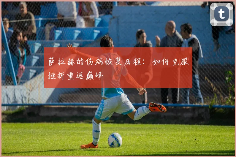 萨拉赫的伤病恢复历程:如何克服挫折重返巅峰
