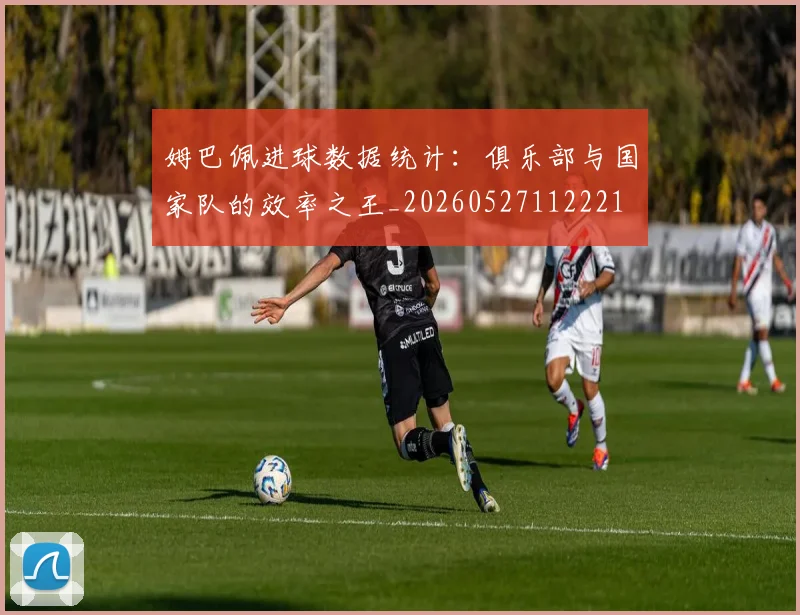 姆巴佩进球数据统计:俱乐部与国家队的效率之王_20260527112221