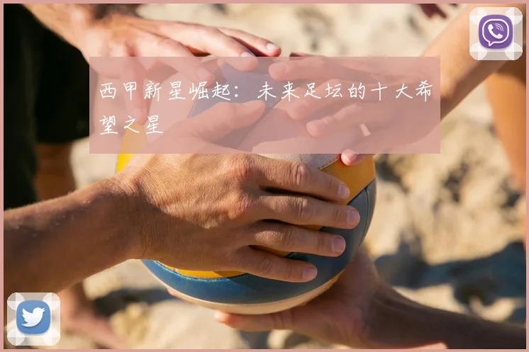 西甲新星崛起：未来足坛的十大希望之星