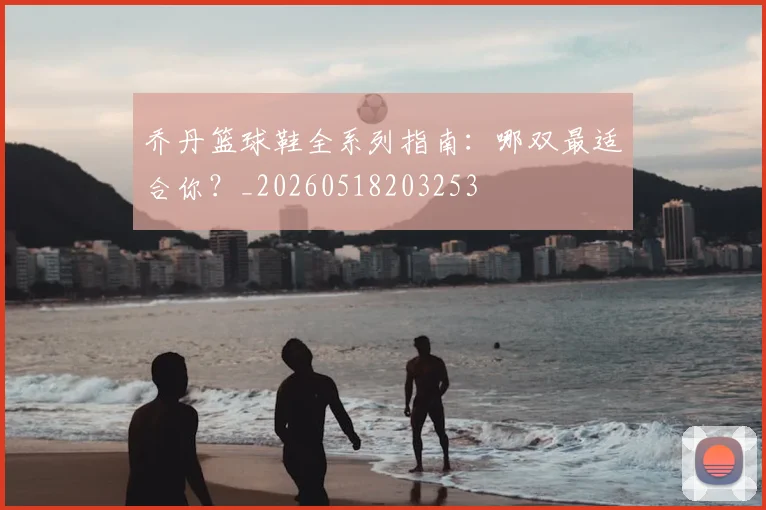 乔丹篮球鞋全系列指南:哪双最适合你?_20260518203253