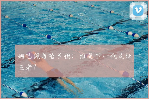 姆巴佩与哈兰德：谁是下一代足坛王者？