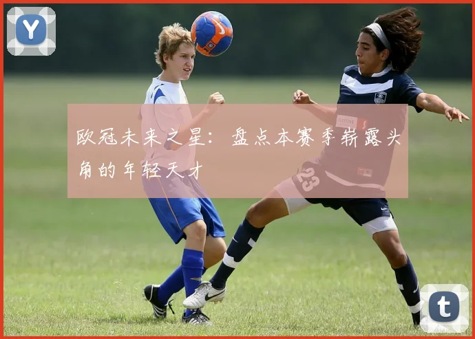 欧冠未来之星：盘点本赛季崭露头角的年轻天才