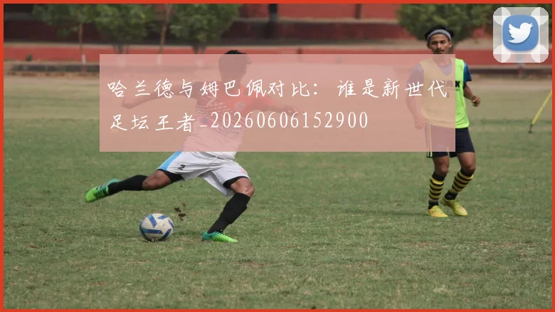 哈兰德与姆巴佩对比：谁是新世代足坛王者_20260606152900