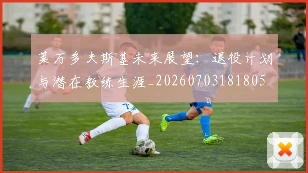 莱万多夫斯基未来展望：退役计划与潜在教练生涯_20260703181805