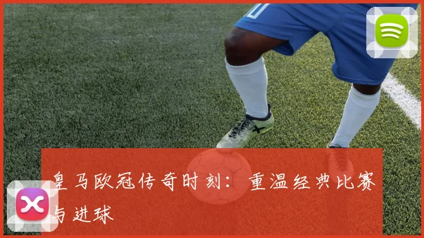 皇马欧冠传奇时刻：重温经典比赛与进球