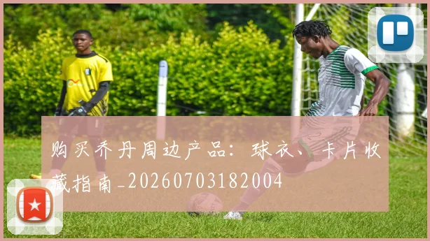 购买乔丹周边产品：球衣、卡片收藏指南_20260703182004