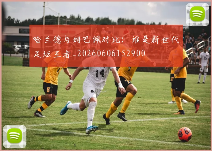 哈兰德与姆巴佩对比：谁是新世代足坛王者_20260606152900