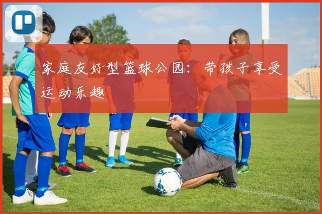 家庭友好型篮球公园：带孩子享受运动乐趣