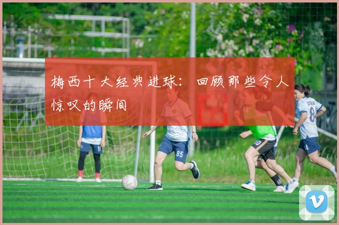 梅西十大经典进球：回顾那些令人惊叹的瞬间