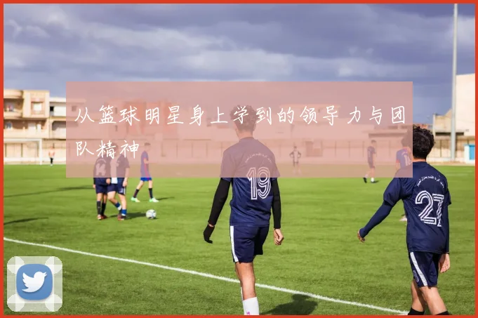 从篮球明星身上学到的领导力与团队精神