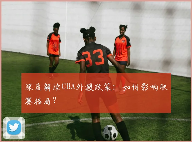 深度解读CBA外援政策：如何影响联赛格局？