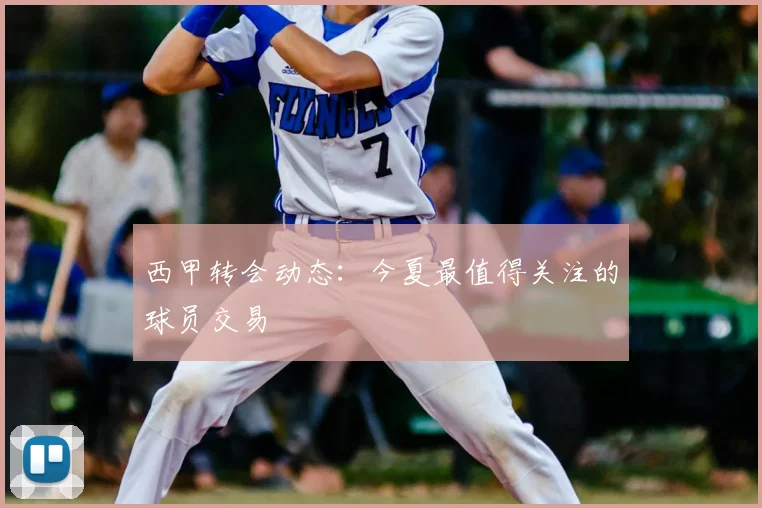 西甲转会动态：今夏最值得关注的球员交易