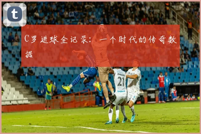C罗进球全记录：一个时代的传奇数据