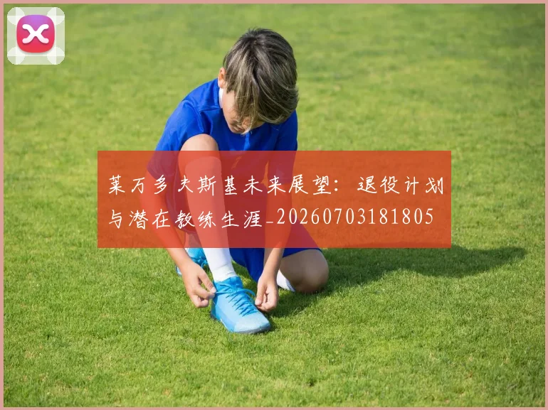 莱万多夫斯基未来展望:退役计划与潜在教练生涯_20260703181805